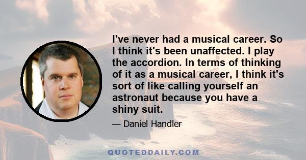 I've never had a musical career. So I think it's been unaffected. I play the accordion. In terms of thinking of it as a musical career, I think it's sort of like calling yourself an astronaut because you have a shiny