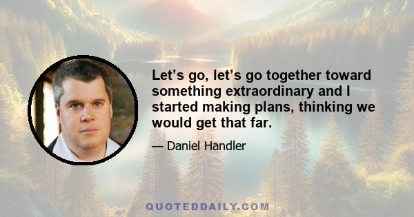 Let’s go, let’s go together toward something extraordinary and I started making plans, thinking we would get that far.