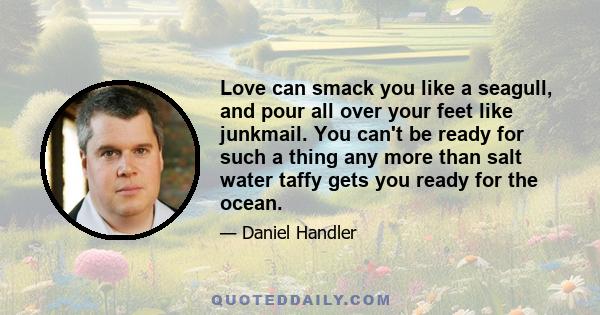 Love can smack you like a seagull, and pour all over your feet like junkmail. You can't be ready for such a thing any more than salt water taffy gets you ready for the ocean.