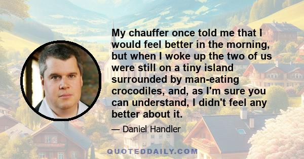 My chauffer once told me that I would feel better in the morning, but when I woke up the two of us were still on a tiny island surrounded by man-eating crocodiles, and, as I'm sure you can understand, I didn't feel any