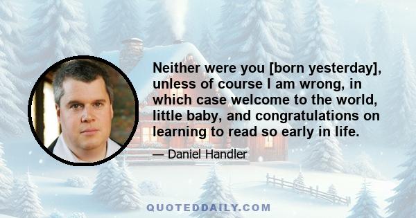 Neither were you [born yesterday], unless of course I am wrong, in which case welcome to the world, little baby, and congratulations on learning to read so early in life.