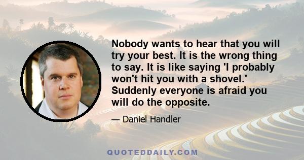 Nobody wants to hear that you will try your best. It is the wrong thing to say. It is like saying 'I probably won't hit you with a shovel.' Suddenly everyone is afraid you will do the opposite.