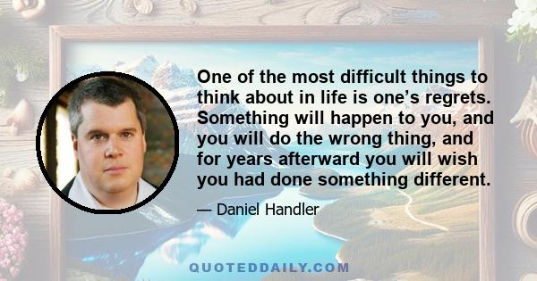 One of the most difficult things to think about in life is one’s regrets. Something will happen to you, and you will do the wrong thing, and for years afterward you will wish you had done something different.