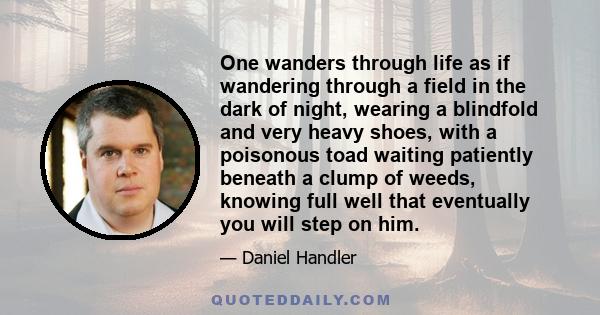 One wanders through life as if wandering through a field in the dark of night, wearing a blindfold and very heavy shoes, with a poisonous toad waiting patiently beneath a clump of weeds, knowing full well that