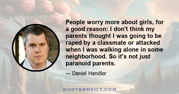 People worry more about girls, for a good reason: I don't think my parents thought I was going to be raped by a classmate or attacked when I was walking alone in some neighborhood. So it's not just paranoid parents.