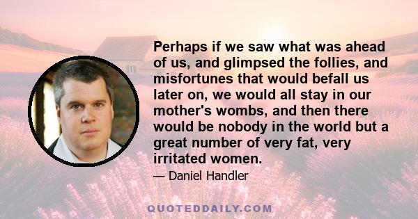 Perhaps if we saw what was ahead of us, and glimpsed the follies, and misfortunes that would befall us later on, we would all stay in our mother's wombs, and then there would be nobody in the world but a great number of 