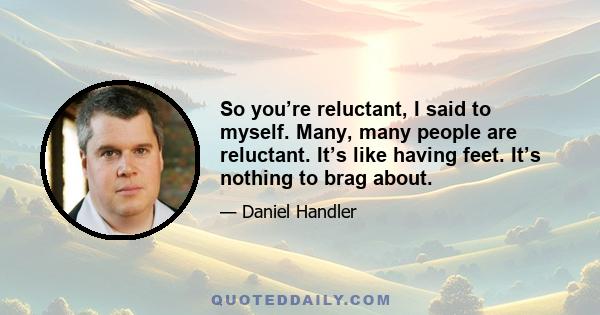 So you’re reluctant, I said to myself. Many, many people are reluctant. It’s like having feet. It’s nothing to brag about.