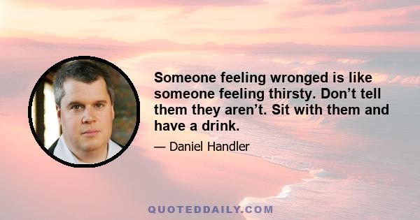 Someone feeling wronged is like someone feeling thirsty. Don’t tell them they aren’t. Sit with them and have a drink.