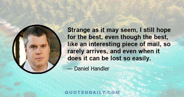 Strange as it may seem, I still hope for the best, even though the best, like an interesting piece of mail, so rarely arrives, and even when it does it can be lost so easily.