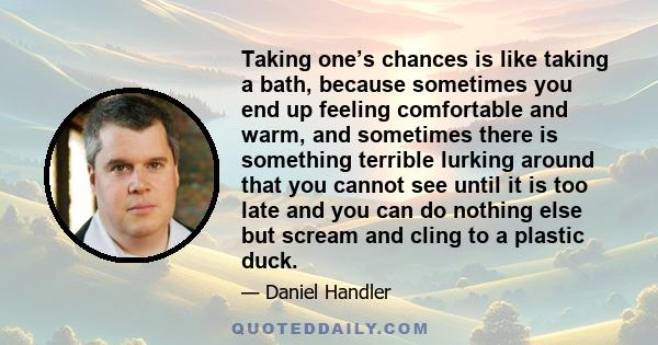 Taking one’s chances is like taking a bath, because sometimes you end up feeling comfortable and warm, and sometimes there is something terrible lurking around that you cannot see until it is too late and you can do