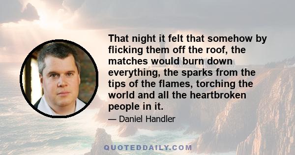 That night it felt that somehow by flicking them off the roof, the matches would burn down everything, the sparks from the tips of the flames, torching the world and all the heartbroken people in it.