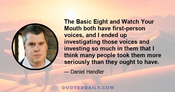 The Basic Eight and Watch Your Mouth both have first-person voices, and I ended up investigating those voices and investing so much in them that I think many people took them more seriously than they ought to have.