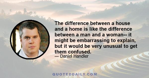 The difference between a house and a home is like the difference between a man and a woman-- it might be embarrassing to explain, but it would be very unusual to get them confused.