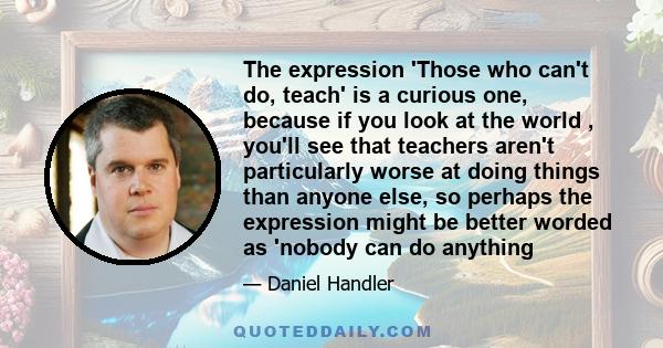 The expression 'Those who can't do, teach' is a curious one, because if you look at the world , you'll see that teachers aren't particularly worse at doing things than anyone else, so perhaps the expression might be