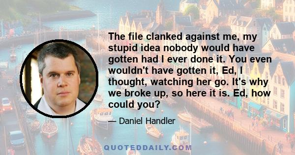 The file clanked against me, my stupid idea nobody would have gotten had I ever done it. You even wouldn't have gotten it, Ed, I thought, watching her go. It's why we broke up, so here it is. Ed, how could you?