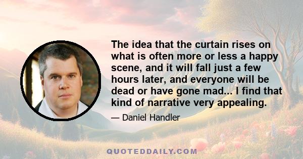 The idea that the curtain rises on what is often more or less a happy scene, and it will fall just a few hours later, and everyone will be dead or have gone mad... I find that kind of narrative very appealing.