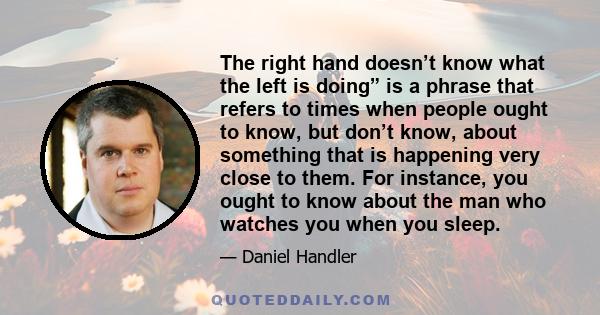 The right hand doesn’t know what the left is doing” is a phrase that refers to times when people ought to know, but don’t know, about something that is happening very close to them. For instance, you ought to know about 