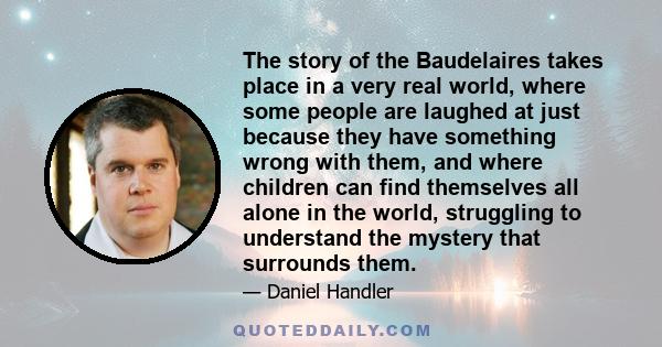 The story of the Baudelaires takes place in a very real world, where some people are laughed at just because they have something wrong with them, and where children can find themselves all alone in the world, struggling 