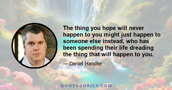 The thing you hope will never happen to you might just happen to someone else instead, who has been spending their life dreading the thing that will happen to you.