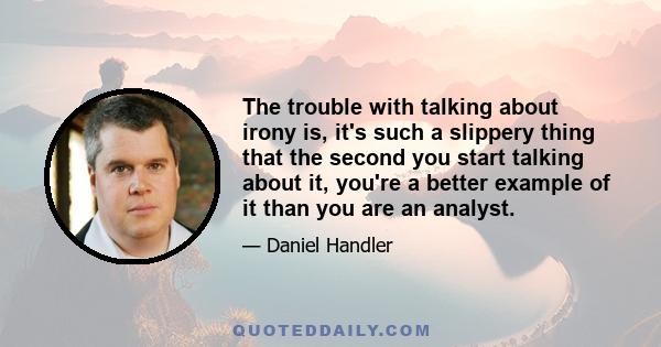 The trouble with talking about irony is, it's such a slippery thing that the second you start talking about it, you're a better example of it than you are an analyst.