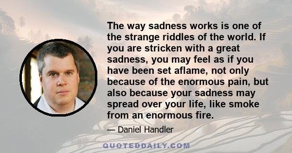 The way sadness works is one of the strange riddles of the world. If you are stricken with a great sadness, you may feel as if you have been set aflame, not only because of the enormous pain, but also because your