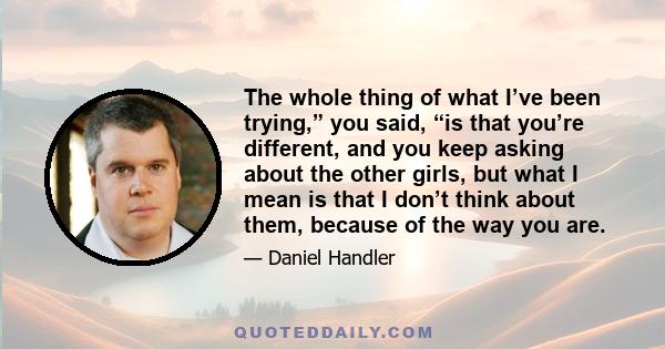 The whole thing of what I’ve been trying,” you said, “is that you’re different, and you keep asking about the other girls, but what I mean is that I don’t think about them, because of the way you are.