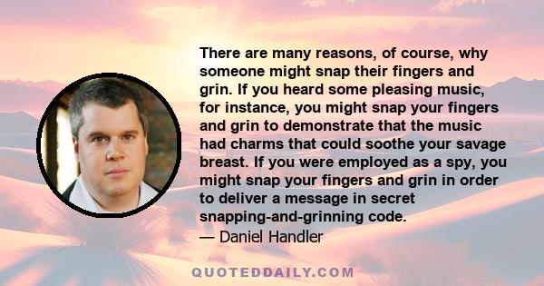 There are many reasons, of course, why someone might snap their fingers and grin. If you heard some pleasing music, for instance, you might snap your fingers and grin to demonstrate that the music had charms that could