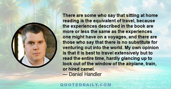 There are some who say that sitting at home reading is the equivalent of travel, because the experiences described in the book are more or less the same as the experiences one might have on a voyages, and there are