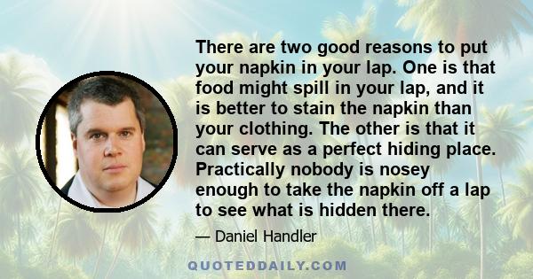 There are two good reasons to put your napkin in your lap. One is that food might spill in your lap, and it is better to stain the napkin than your clothing. The other is that it can serve as a perfect hiding place.