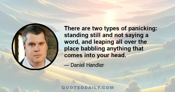 There are two types of panicking: standing still and not saying a word, and leaping all over the place babbling anything that comes into your head.