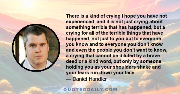 There is a kind of crying I hope you have not experienced, and it is not just crying about something terrible that has happened, but a crying for all of the terrible things that have happened, not just to you but to