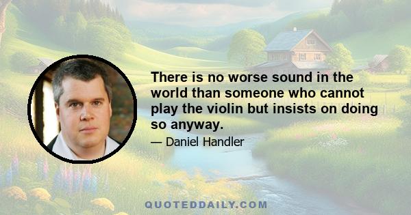 There is no worse sound in the world than someone who cannot play the violin but insists on doing so anyway.