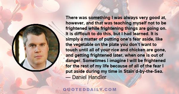 There was something I was always very good at, however, and that was teaching myself not to be frightened while frightening things are going on. It is difficult to do this, but I had learned. It is simply a matter of