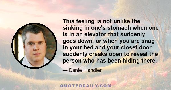 This feeling is not unlike the sinking in one's stomach when one is in an elevator that suddenly goes down, or when you are snug in your bed and your closet door suddenly creaks open to reveal the person who has been