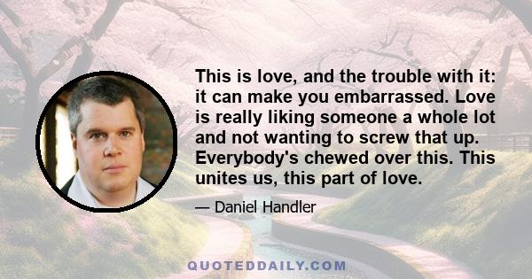 This is love, and the trouble with it: it can make you embarrassed. Love is really liking someone a whole lot and not wanting to screw that up. Everybody's chewed over this. This unites us, this part of love.