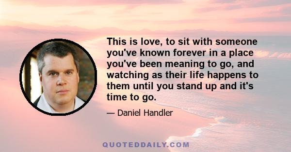 This is love, to sit with someone you've known forever in a place you've been meaning to go, and watching as their life happens to them until you stand up and it's time to go.