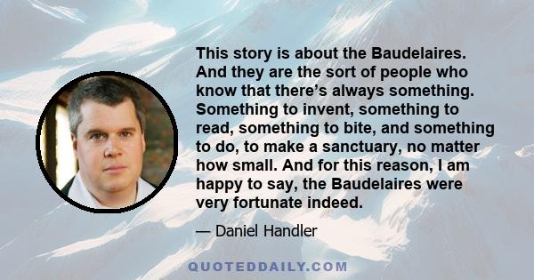 This story is about the Baudelaires. And they are the sort of people who know that there’s always something. Something to invent, something to read, something to bite, and something to do, to make a sanctuary, no matter 