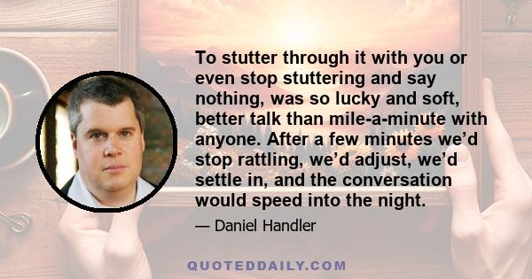 To stutter through it with you or even stop stuttering and say nothing, was so lucky and soft, better talk than mile-a-minute with anyone. After a few minutes we’d stop rattling, we’d adjust, we’d settle in, and the