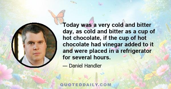 Today was a very cold and bitter day, as cold and bitter as a cup of hot chocolate, if the cup of hot chocolate had vinegar added to it and were placed in a refrigerator for several hours.