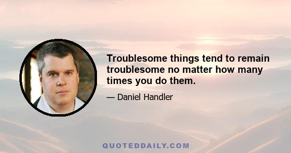 Troublesome things tend to remain troublesome no matter how many times you do them.