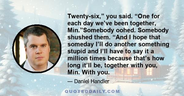 Twenty-six,” you said. “One for each day we’ve been together, Min.”Somebody oohed. Somebody shushed them. “And I hope that someday I’ll do another something stupid and I’ll have to say it a million times because that’s