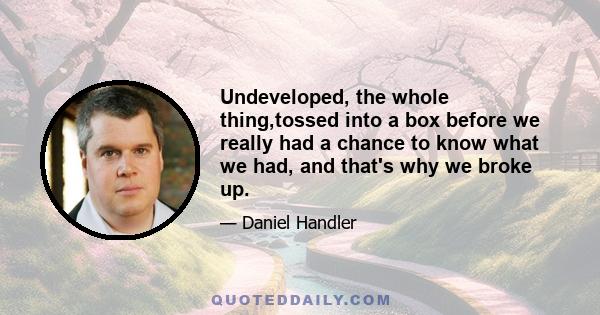 Undeveloped, the whole thing,tossed into a box before we really had a chance to know what we had, and that's why we broke up.