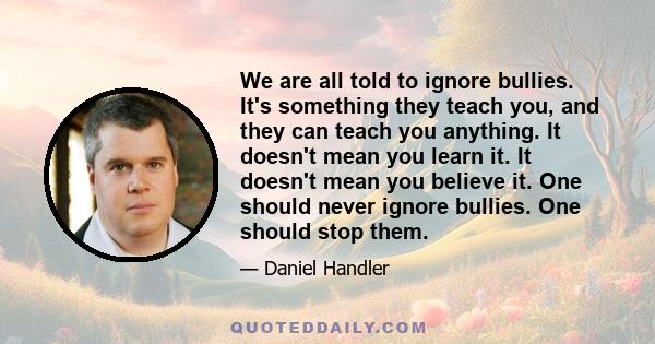 We are all told to ignore bullies. It's something they teach you, and they can teach you anything. It doesn't mean you learn it. It doesn't mean you believe it. One should never ignore bullies. One should stop them.