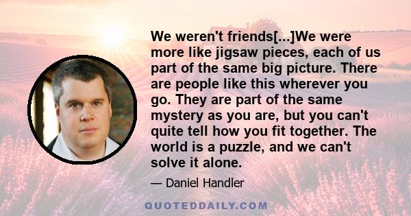 We weren't friends[...]We were more like jigsaw pieces, each of us part of the same big picture. There are people like this wherever you go. They are part of the same mystery as you are, but you can't quite tell how you 