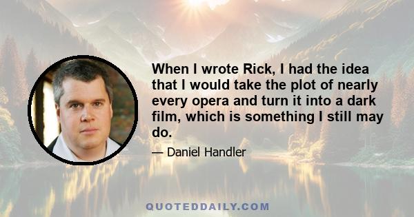 When I wrote Rick, I had the idea that I would take the plot of nearly every opera and turn it into a dark film, which is something I still may do.