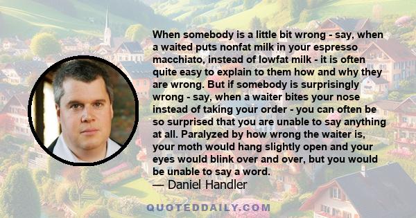 When somebody is a little bit wrong - say, when a waited puts nonfat milk in your espresso macchiato, instead of lowfat milk - it is often quite easy to explain to them how and why they are wrong. But if somebody is