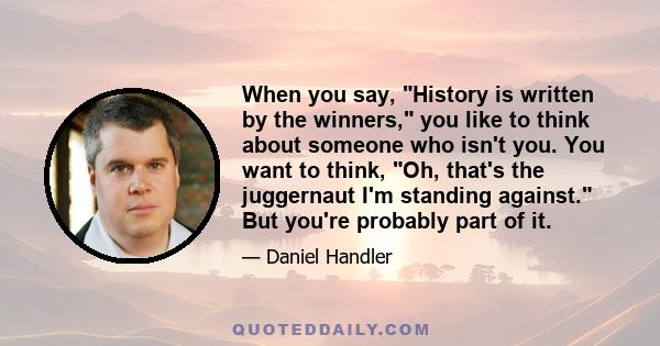 When you say, History is written by the winners, you like to think about someone who isn't you. You want to think, Oh, that's the juggernaut I'm standing against. But you're probably part of it.