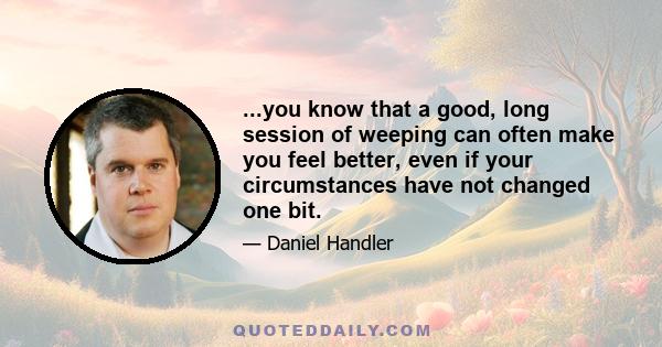 ...you know that a good, long session of weeping can often make you feel better, even if your circumstances have not changed one bit.