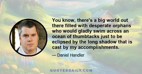 You know, there's a big world out there filled with desperate orphans who would gladly swim across an ocean of thumbtacks just to be eclipsed by the long shadow that is cast by my accomplishments.