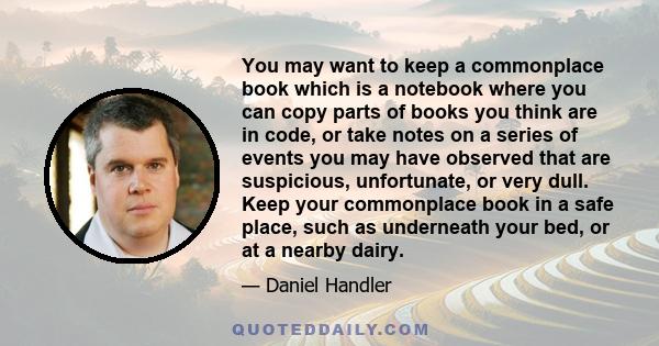 You may want to keep a commonplace book which is a notebook where you can copy parts of books you think are in code, or take notes on a series of events you may have observed that are suspicious, unfortunate, or very